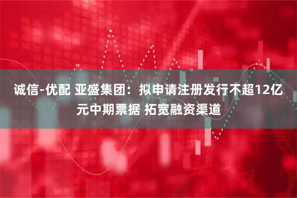 诚信-优配 亚盛集团：拟申请注册发行不超12亿元中期票据 拓宽融资渠道