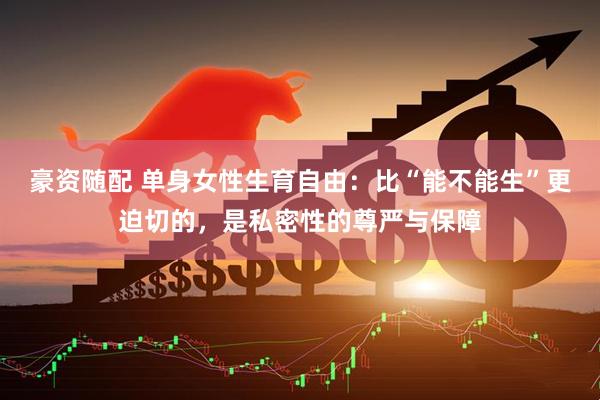 豪资随配 单身女性生育自由：比“能不能生”更迫切的，是私密性的尊严与保障