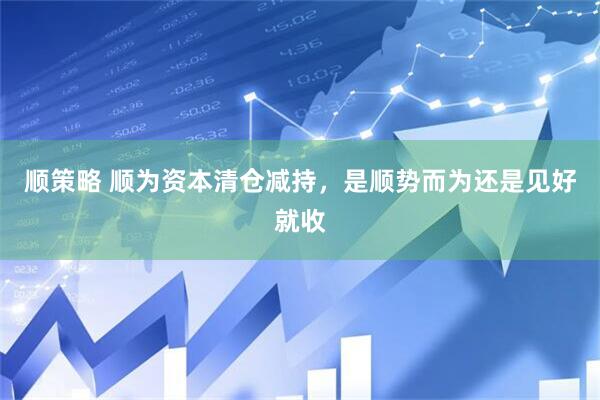 顺策略 顺为资本清仓减持，是顺势而为还是见好就收