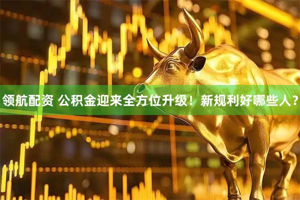 领航配资 公积金迎来全方位升级！新规利好哪些人？
