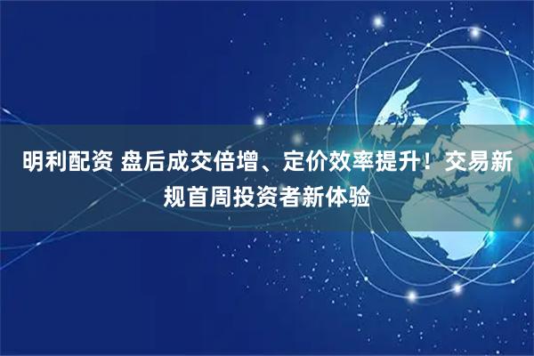 明利配资 盘后成交倍增、定价效率提升！交易新规首周投资者新体验