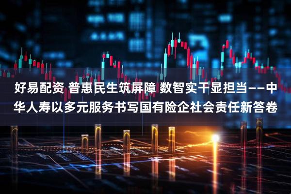 好易配资 普惠民生筑屏障 数智实干显担当——中华人寿以多元服务书写国有险企社会责任新答卷